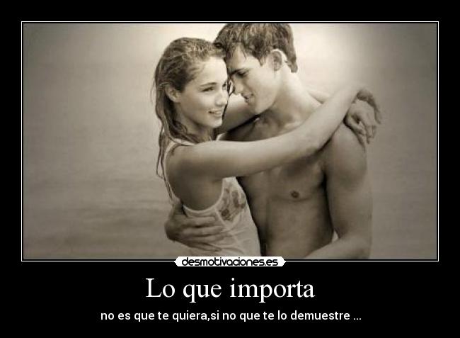 Lo que importa - no es que te quiera,si no que te lo demuestre ...