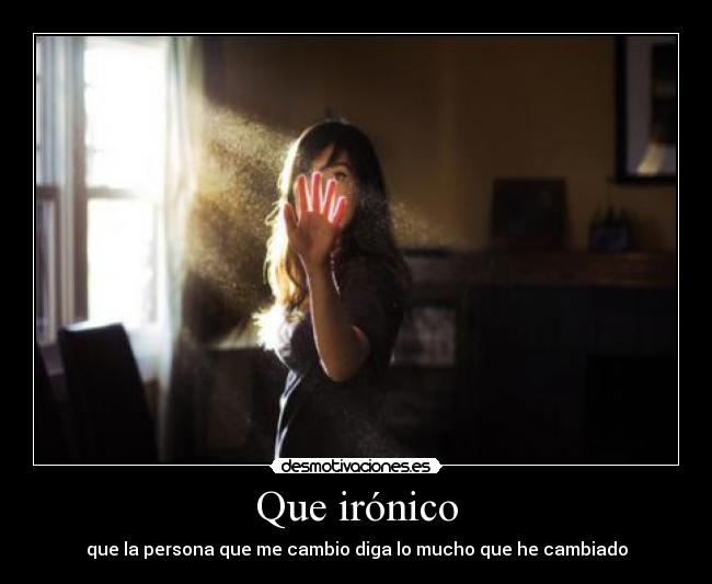 Que irónico - que la persona que me cambio diga lo mucho que he cambiado
