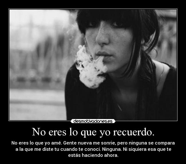 No eres lo que yo recuerdo. - No eres lo que yo amé. Gente nueva me sonrie, pero ninguna se compara
a la que me diste tu cuando te conoci. Ninguna. Ni siquiera esa que te
estás haciendo ahora.