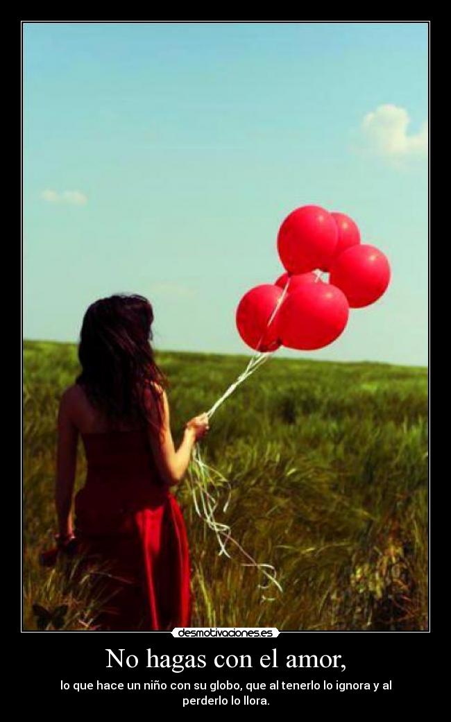 No hagas con el amor, - lo que hace un niño con su globo, que al tenerlo lo ignora y al perderlo lo llora.