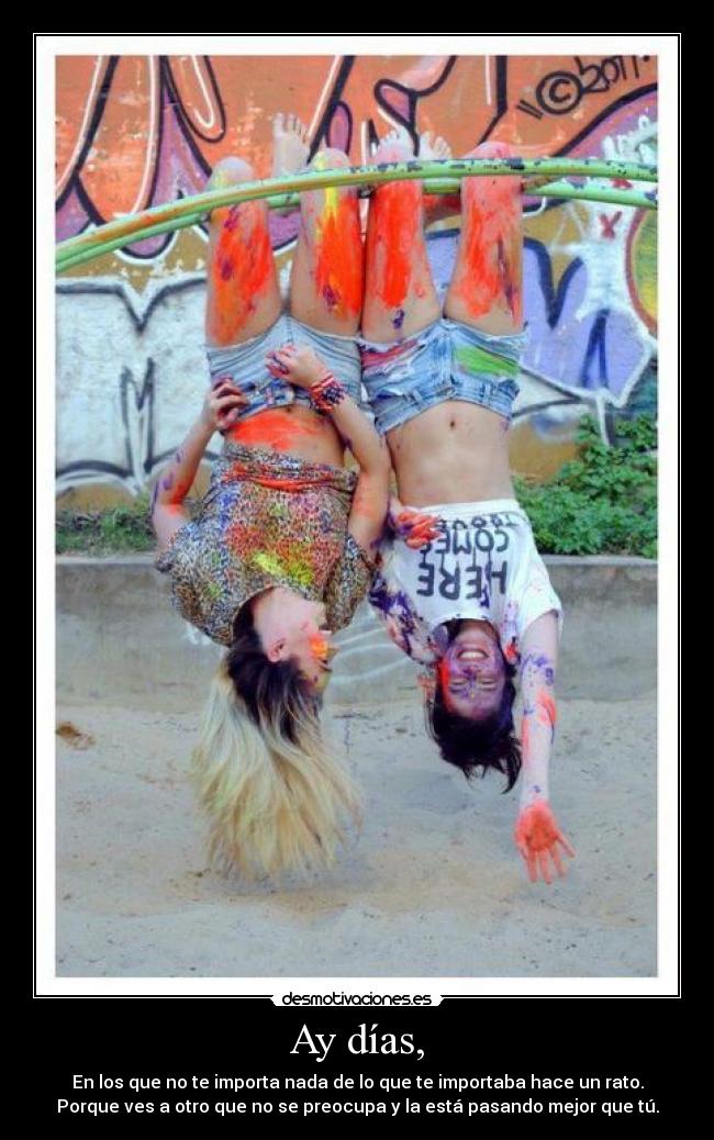 Ay días, - En los que no te importa nada de lo que te importaba hace un rato.
Porque ves a otro que no se preocupa y la está pasando mejor que tú.