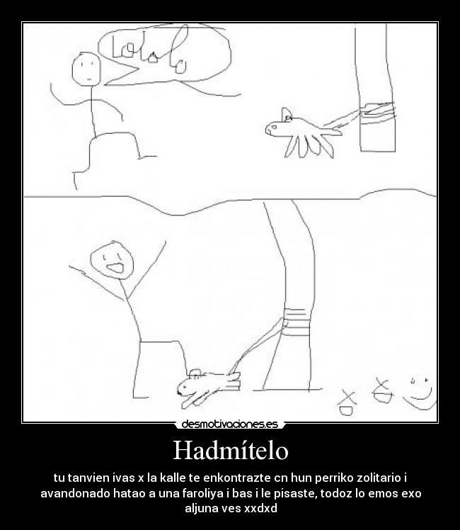 Hadmítelo - tu tanvien ivas x la kalle te enkontrazte cn hun perriko zolitario i
avandonado hatao a una faroliya i bas i le pisaste, todoz lo emos exo
aljuna ves xxdxd