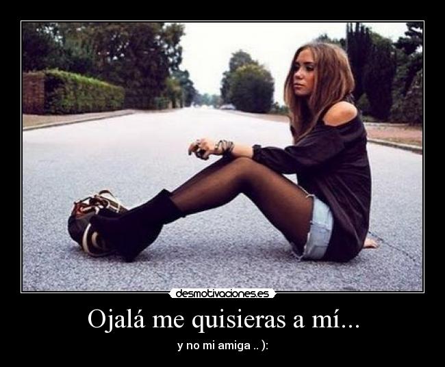 Ojalá me quisieras a mí... - y no mi amiga .. ):