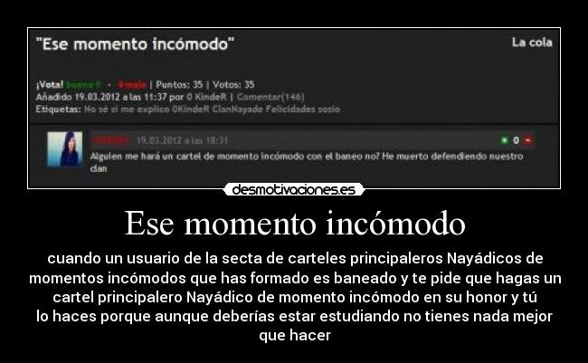 Ese momento incómodo - cuando un usuario de la secta de carteles principaleros Nayádicos de
momentos incómodos que has formado es baneado y te pide que hagas un
cartel principalero Nayádico de momento incómodo en su honor y tú
lo haces porque aunque deberías estar estudiando no tienes nada mejor
que hacer