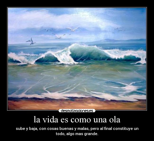 la vida es como una ola - sube y baja, con cosas buenas y malas, pero al final constituye un
todo, algo mas grande.