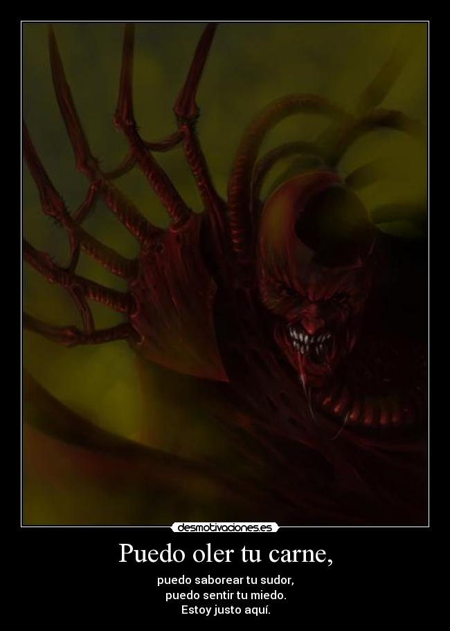 Puedo oler tu carne, - puedo saborear tu sudor,
puedo sentir tu miedo.
Estoy justo aquí.