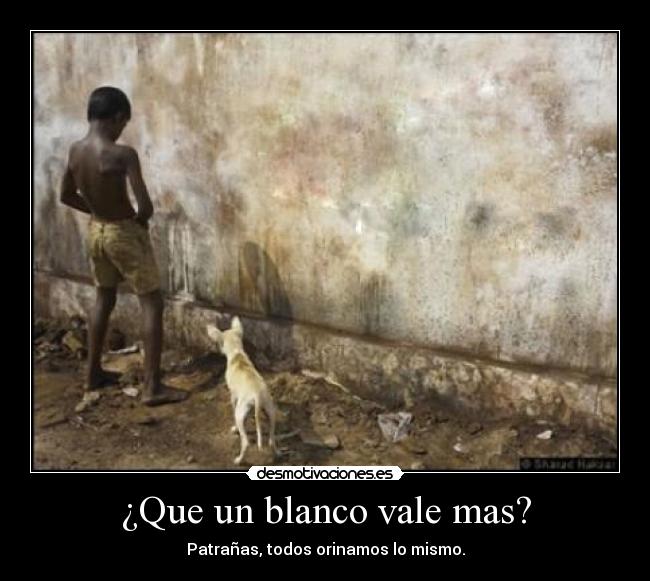 ¿Que un blanco vale mas? - Patrañas, todos orinamos lo mismo.