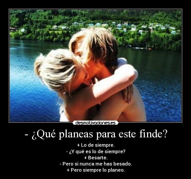 - ¿Qué planeas para este finde? - + Lo de siempre.
- ¿Y qué es lo de siempre?
+ Besarte.
- Pero si nunca me has besado.
+ Pero siempre lo planeo.