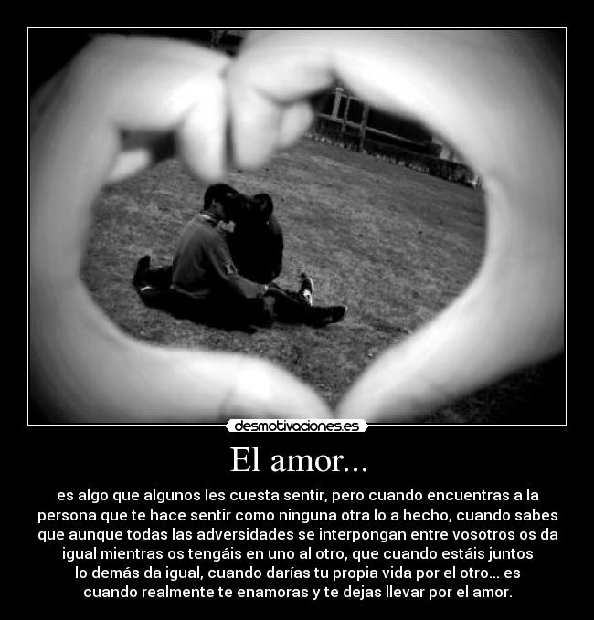 El amor... - es algo que algunos les cuesta sentir, pero cuando encuentras a la
persona que te hace sentir como ninguna otra lo a hecho, cuando sabes
que aunque todas las adversidades se interpongan entre vosotros os da
igual mientras os tengáis en uno al otro, que cuando estáis juntos
lo demás da igual, cuando darías tu propia vida por el otro... es
cuando realmente te enamoras y te dejas llevar por el amor.