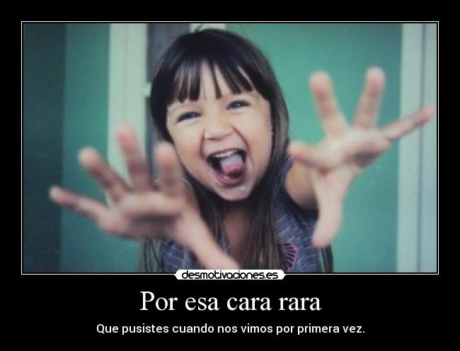 Por esa cara rara - Que pusistes cuando nos vimos por primera vez.