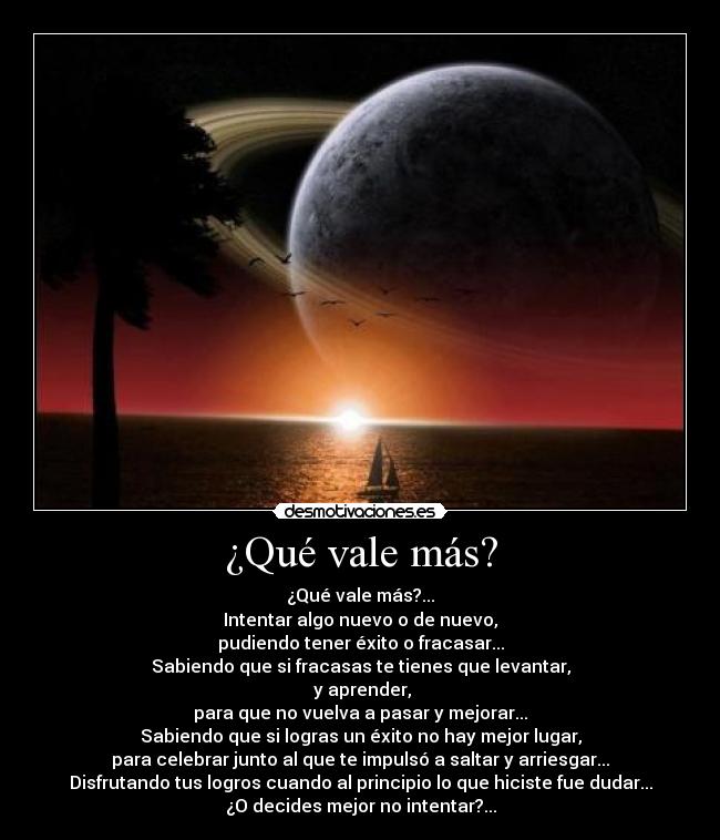 ¿Qué vale más? - ¿Qué vale más?...
Intentar algo nuevo o de nuevo,
pudiendo tener éxito o fracasar...
Sabiendo que si fracasas te tienes que levantar,
y aprender,
para que no vuelva a pasar y mejorar...
Sabiendo que si logras un éxito no hay mejor lugar,
para celebrar junto al que te impulsó a saltar y arriesgar...
Disfrutando tus logros cuando al principio lo que hiciste fue dudar...
¿O decides mejor no intentar?...