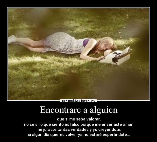 Encontrare a alguien - que si me sepa valorar,
no se si lo que siento es falso porque me enseñaste amar,
me juraste tantas verdades y yo creyéndote,
si algún día quieres volver ya no estaré esperándote...