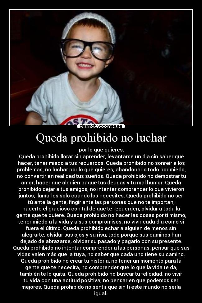 Queda prohibido no luchar - por lo que quieres.
Queda prohibido llorar sin aprender, levantarse un dia sin saber qué
hacer, tener miedo a tus recuerdos. Queda prohibido no sonreir a los
problemas, no luchar por lo que quieres, abandonarlo todo por miedo,
no convertir en realidad tus sueños. Queda prohibido no demostrar tu
amor, hacer que alguien pague tus deudas y tu mal humor. Queda
prohibido dejar a tus amigos, no intentar comprender lo que vivieron
juntos, llamarles solo cuando los necesites. Queda prohibido no ser
tú ante la gente, fingir ante las personas que no te importan,
hacerte el gracioso con tal de que te recuerden, olvidar a toda la
gente que te quiere. Queda prohibido no hacer las cosas por ti mismo,
tener miedo a la vida y a sus compromisos, no vivir cada día como si
fuera el último. Queda prohibido echar a alguien de menos sin
alegrarte, olvidar sus ojos y su risa; todo porque sus caminos han
dejado de abrazarse, olvidar su pasado y pagarlo con su presente.
Queda prohibido no intentar comprender a las personas, pensar que sus
vidas valen más que la tuya, no saber que cada uno tiene su camino.
Queda prohibido no crear tu historia, no tener un momento para la
gente que te necesita, no comprender que lo que la vida te da,
también te lo quita. Queda prohibido no buscar tu felicidad, no vivir
tu vida con una actitud positiva, no pensar en que podemos ser
mejores. Queda prohibido no sentir que sin ti este mundo no sería
igual..