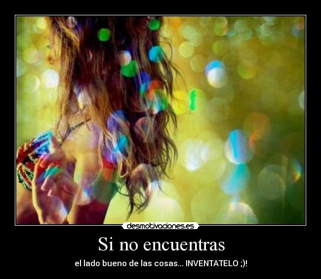 Si no encuentras - el lado bueno de las cosas... INVENTATELO ;)!