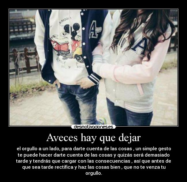 Aveces hay que dejar - el orgullo a un lado, para darte cuenta de las cosas , un simple gesto
te puede hacer darte cuenta de las cosas y quizás será demasiado
tarde y tendrás que cargar con las consecuencias , así que antes de
que sea tarde rectifica y haz las cosas bien , que no te venza tu
orgullo.
