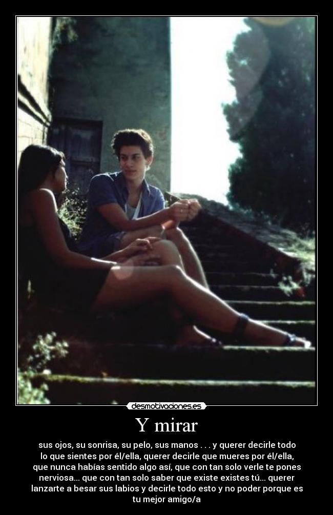 Y mirar - sus ojos, su sonrisa, su pelo, sus manos . . . y querer decirle todo
lo que sientes por él/ella, querer decirle que mueres por él/ella,
que nunca habías sentido algo así, que con tan solo verle te pones
nerviosa... que con tan solo saber que existe existes tú... querer
lanzarte a besar sus labios y decirle todo esto y no poder porque es
tu mejor amigo/a