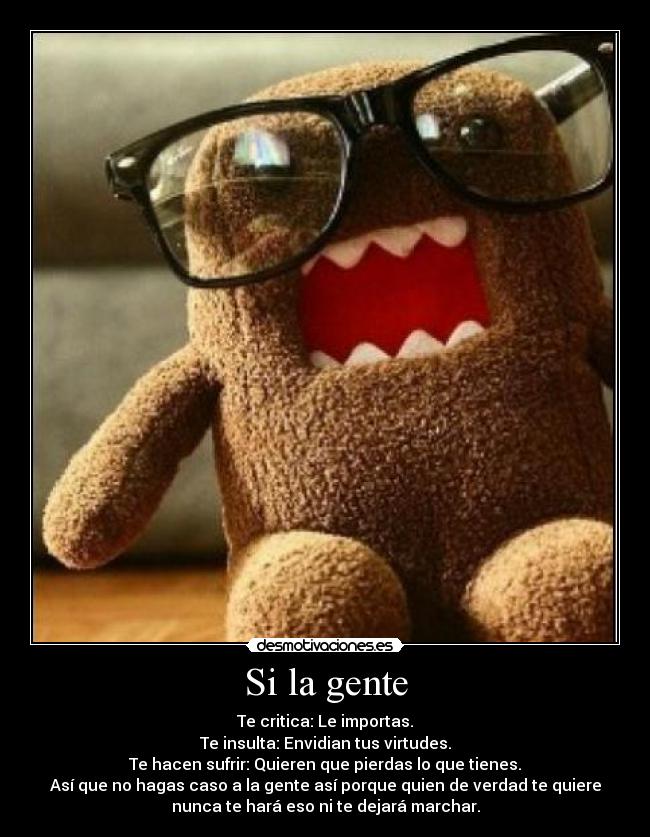 Si la gente - Te critica: Le importas.
Te insulta: Envidian tus virtudes.
Te hacen sufrir: Quieren que pierdas lo que tienes.
Así que no hagas caso a la gente así porque quien de verdad te quiere
nunca te hará eso ni te dejará marchar.