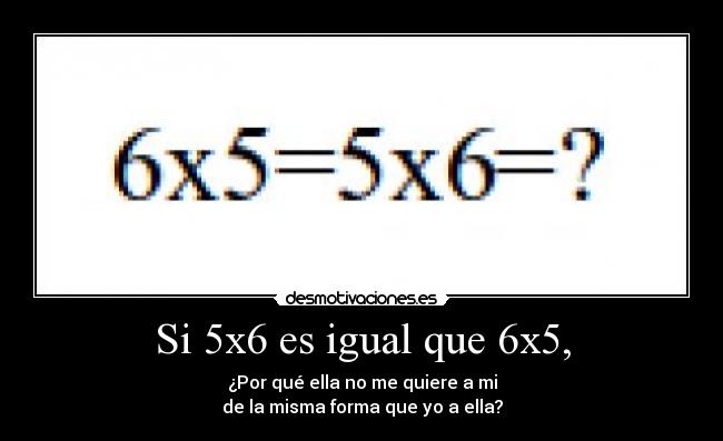 Si 5x6 es igual que 6x5, - ¿Por qué ella no me quiere a mi
de la misma forma que yo a ella?