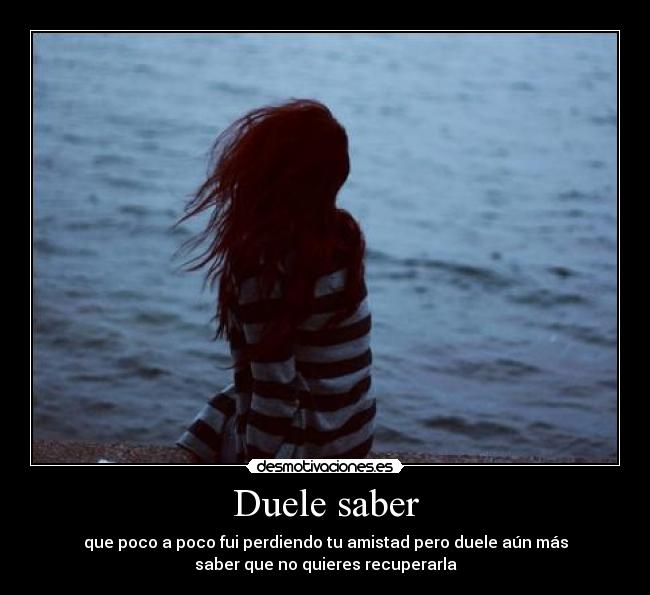 Duele saber - que poco a poco fui perdiendo tu amistad pero duele aún más
saber que no quieres recuperarla