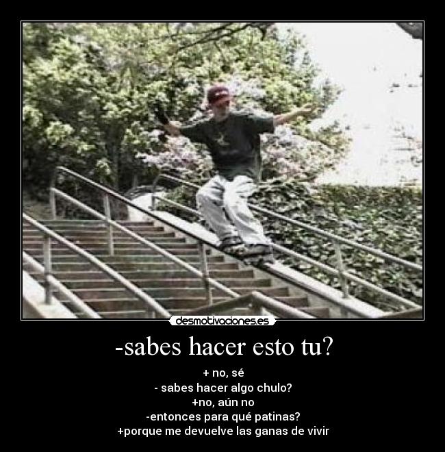 -sabes hacer esto tu? - + no, sé
- sabes hacer algo chulo?
+no, aún no
-entonces para qué patinas?
+porque me devuelve las ganas de vivir