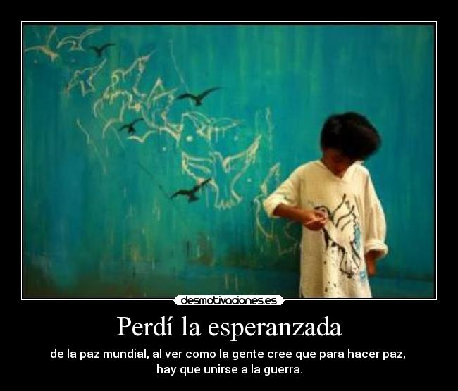 Perdí la esperanzada - de la paz mundial, al ver como la gente cree que para hacer paz, 
hay que unirse a la guerra.