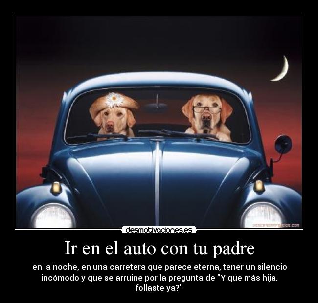 Ir en el auto con tu padre - en la noche, en una carretera que parece eterna, tener un silencio
incómodo y que se arruine por la pregunta de Y que más hija,
follaste ya?
