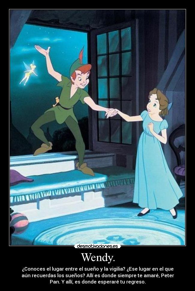 Wendy. - ¿Conoces el lugar entre el sueño y la vigilia? ¿Ese lugar en el que
aún recuerdas los sueños? Allí es donde siempre te amaré, Peter
Pan. Y allí, es donde esperaré tu regreso.
