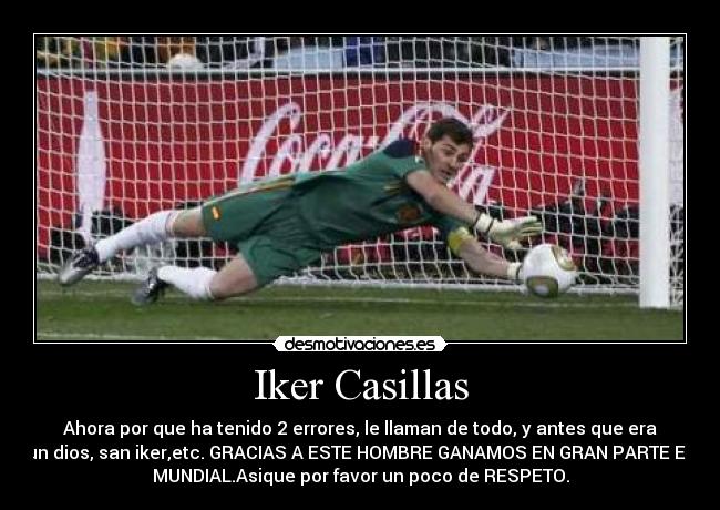 Iker Casillas - Ahora por que ha tenido 2 errores, le llaman de todo, y antes que era
un dios, san iker,etc. GRACIAS A ESTE HOMBRE GANAMOS EN GRAN PARTE EL
MUNDIAL.Asique por favor un poco de RESPETO.