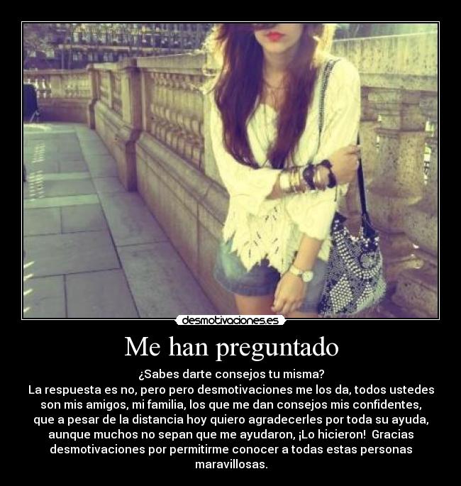 Me han preguntado - ¿Sabes darte consejos tu misma?
La respuesta es no, pero pero desmotivaciones me los da, todos ustedes
son mis amigos, mi familia, los que me dan consejos mis confidentes,
que a pesar de la distancia hoy quiero agradecerles por toda su ayuda,
aunque muchos no sepan que me ayudaron, ¡Lo hicieron!  Gracias
desmotivaciones por permitirme conocer a todas estas personas
maravillosas.