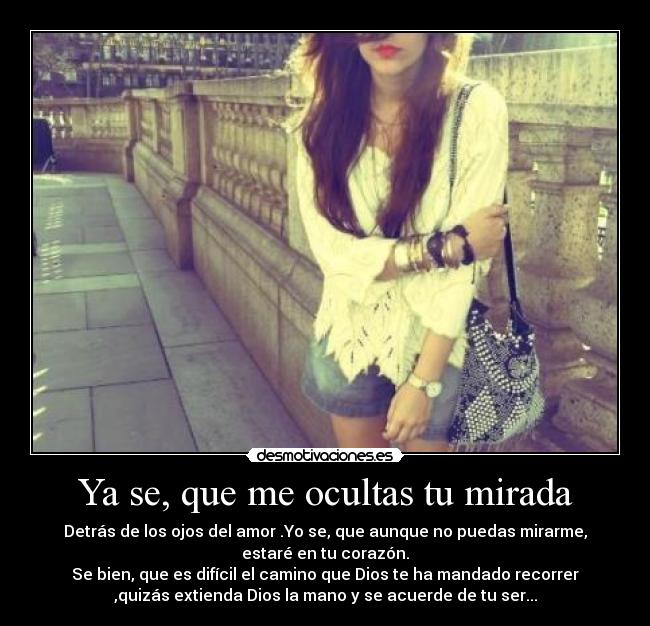 Ya se, que me ocultas tu mirada - Detrás de los ojos del amor .Yo se, que aunque no puedas mirarme,
estaré en tu corazón.
Se bien, que es difícil el camino que Dios te ha mandado recorrer
,quizás extienda Dios la mano y se acuerde de tu ser...