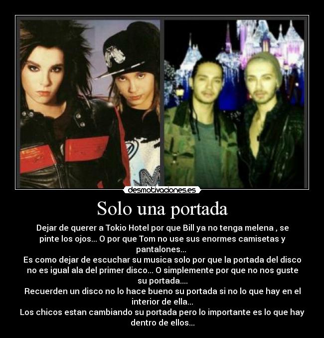 Solo una portada - Dejar de querer a Tokio Hotel por que Bill ya no tenga melena , se
pinte los ojos... O por que Tom no use sus enormes camisetas y
pantalones...
Es como dejar de escuchar su musica solo por que la portada del disco
no es igual ala del primer disco... O simplemente por que no nos guste
su portada....
Recuerden un disco no lo hace bueno su portada si no lo que hay en el
interior de ella...
Los chicos estan cambiando su portada pero lo importante es lo que hay
dentro de ellos...