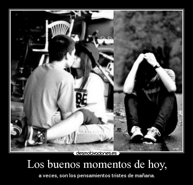Los buenos momentos de hoy, - a veces, son los pensamientos tristes de mañana.