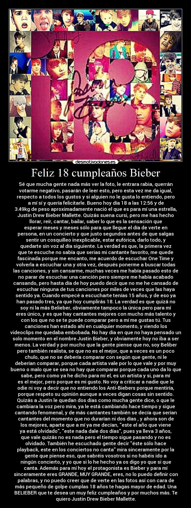 Feliz 18 cumpleaños Bieber - Sé que mucha gente nada más ver la foto, le entrara rabia, querrán
votarme negativo, pasarán de leer esto, pero esta vez me da igual,
respecto a todos los gustos y si alguien no le gusta lo entiendo, pero
a mí sí y quería felicitarle. Bueno hoy día 18 a las 12:56 y de
3.49kg de peso aproximadamente nació el que es para mí una estrella,
Justin Drew Bieber Mallette. Quizás suena cursi, pero me has hecho
llorar, reír, cantar, bailar, saber lo que es la sensación que
esperar meses y meses sólo para que llegue el día de verte en
persona, en un concierto y que justo segundos antes de que salgas
sentir un cosquilleo inexplicable, estar eufórica, darlo todo, y
quedarte sin voz al día siguiente. La verdad es que, la primera vez
que te escuche no sabía que serias mi cantante favorito, me quede
fascinada porque me encanto, me acuerdo de escuchar One Time y
volverla a escuchar una y otra vez, después ponerme a buscar todas
las canciones, y sin cansarme, muchas veces me había pasado esto de
no parar de escuchar una canción pero siempre me había acabado
cansando, pero hasta día de hoy puedo decir que no me he cansado de
escuchar ninguna de tus canciones por miles de veces que las haya
sentido ya. Cuando empecé a escucharte tenías 15 años, y de eso ya
han pasado tres, ya que hoy cumplirás 18. La verdad es que quizá no
soy ni la más Belieber, obviamente tampoco la única pero para mí
eres único, y es que hay cantantes mejores con mucho más talento y
con los que no se te puede comparar pero a mí me gustas tú. Tus
canciones han estado ahí en cualquier momento, y viendo los
videoclips me quedaba embobada. No hay día en que no haya pensado un
solo momento en el nombre Justin Bieber, y obviamente hoy no iba a ser
menos. La verdad y por mucho que la gente piense que no, soy Beliber
pero también realista, se que no es el mejor, que a veces es un poco
chulo, que no se debería comparar con según que gente, ni le
deberían comparar, porque cada artista vale por lo que vale y por muy
bueno o malo que se sea no hay que comparar porque cada uno da lo que
sabe, pero como ya he dicho para mí el, es un artista y si, para mí
es el mejor, pero porque es mi gusto. No voy a criticar a nadie que le
odie ni voy a decir que no entiendo los Anti-Biebers porque mentiría,
porque respeto su opinión aunque a veces digan cosas sin sentido.
Quizás a Justin le quedan dos días como mucha gente dice, o que le
cambiara la voz pero mira, ya le está cambiando hace tiempo y sigue
cantando fenomenal, y de más cantantes también se decía que serían
cantantes del momento que no durarían ni dos días , y ahora son de
los mejores, aparte que a mí ya me decían, este el año que viene
ya está olvidado, este nada dale dos días, pues ya lleva 3 años,
que vale quizás no es nada pero el tiempo sigue pasando y no es
olvidado. También he escuchado gente decir éste sólo hace
playback, este en los conciertos no canta mira sinceramente por la
gente que piense eso, que sabréis vosotros si no habéis ido a
ningún concierto, y yo que si lo he hecho ya os digo yo que si que
canta. Además para mí hoy el protagonista es Bieber y para mí
sinceramente eres GRANDE, MUY GRANDE, eres, no lo puedo definir con
palabras, y no puedo creer que de verte en las fotos así con cara de
más pequeño de golpe cumplas 18 años te hagas mayor de edad. Una
BELIEBER que te desea un muy feliz cumpleaños y por muchos más. Te
quiero Justin Drew Bieber Mallette.