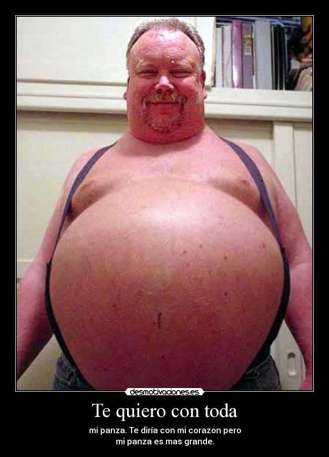 Te quiero con toda - mi panza. Te diría con mi corazon pero
mi panza es mas grande.