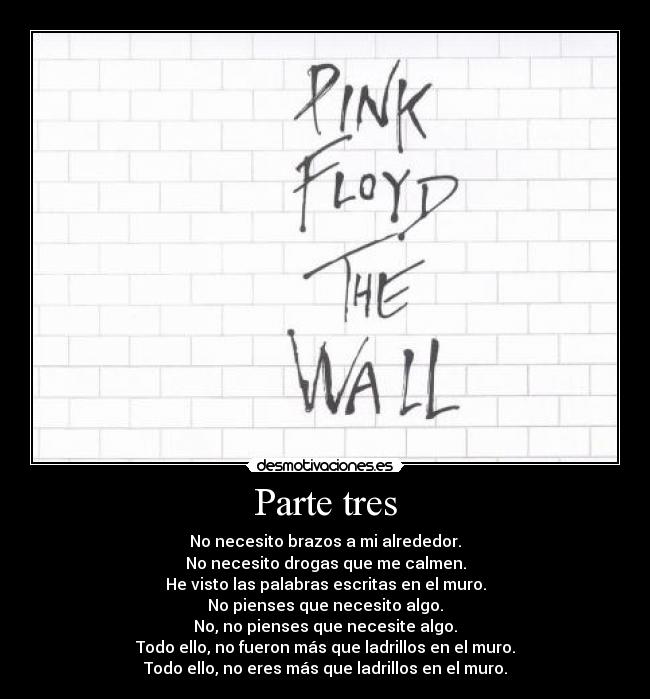 Parte tres - No necesito brazos a mi alrededor.
No necesito drogas que me calmen.
He visto las palabras escritas en el muro.
No pienses que necesito algo.
No, no pienses que necesite algo.
Todo ello, no fueron más que ladrillos en el muro.
Todo ello, no eres más que ladrillos en el muro.