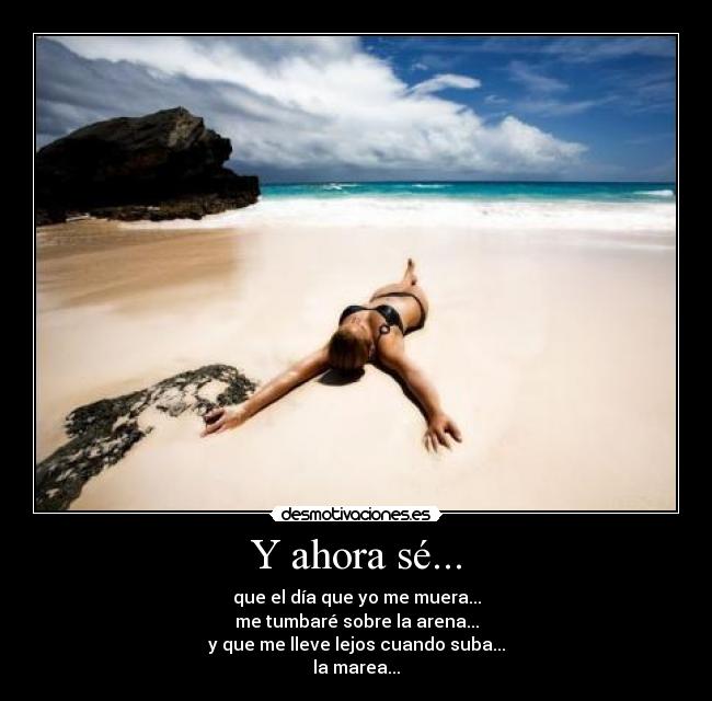Y ahora sé... - que el día que yo me muera...
me tumbaré sobre la arena...
y que me lleve lejos cuando suba...
la marea...