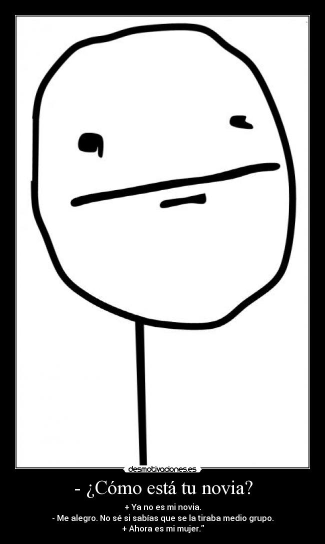 - ¿Cómo está tu novia? - + Ya no es mi novia.
- Me alegro. No sé si sabías que se la tiraba medio grupo.
+ Ahora es mi mujer.