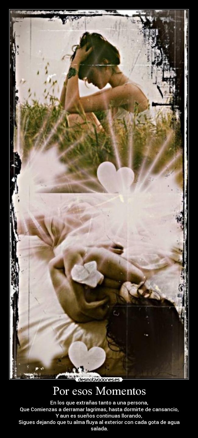 Por esos Momentos - En los que extrañas tanto a una persona,
Que Comienzas a derramar lagrimas, hasta dormirte de cansancio,
Y aun es sueños continuas llorando,
Sigues dejando que tu alma fluya al exterior con cada gota de agua salada.