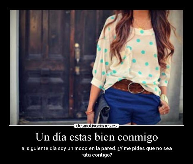 Un día estas bien conmigo - al siguiente día soy un moco en la pared. ¿Y me pides que no sea rata contigo?