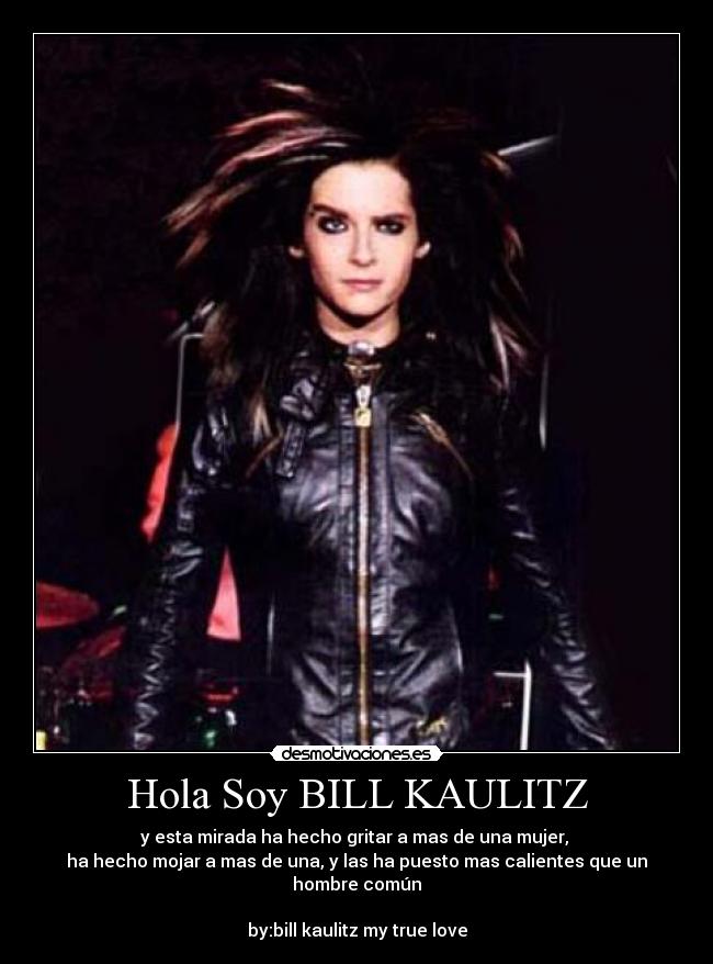 Hola Soy BILL KAULITZ - y esta mirada ha hecho gritar a mas de una mujer, 
ha hecho mojar a mas de una, y las ha puesto mas calientes que un hombre común

by:bill kaulitz my true love