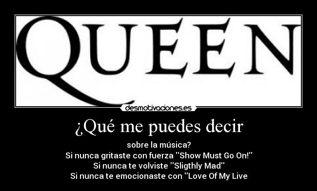 ¿Qué me puedes decir - sobre la música?
Si nunca gritaste con fuerza Show Must Go On!
Si nunca te volviste Sligthly Mad
Si nunca te emocionaste con Love Of My Live