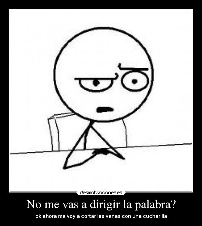 No me vas a dirigir la palabra? - ok ahora me voy a cortar las venas con una cucharilla