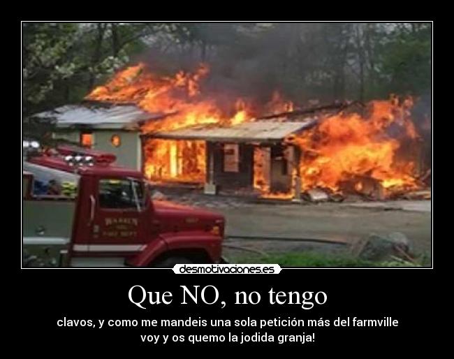 Que NO, no tengo - clavos, y como me mandeis una sola petición más del farmville
voy y os quemo la jodida granja!