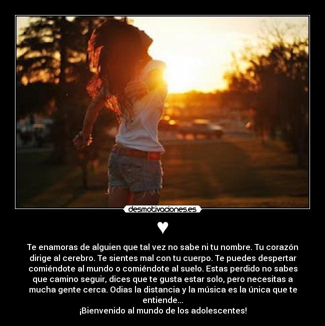 ♥ - Te enamoras de alguien que tal vez no sabe ni tu nombre. Tu corazón
dirige al cerebro. Te sientes mal con tu cuerpo. Te puedes despertar
comiéndote al mundo o comiéndote al suelo. Estas perdido no sabes
que camino seguir, dices que te gusta estar solo, pero necesitas a
mucha gente cerca. Odias la distancia y la música es la única que te
entiende...
¡Bienvenido al mundo de los adolescentes!