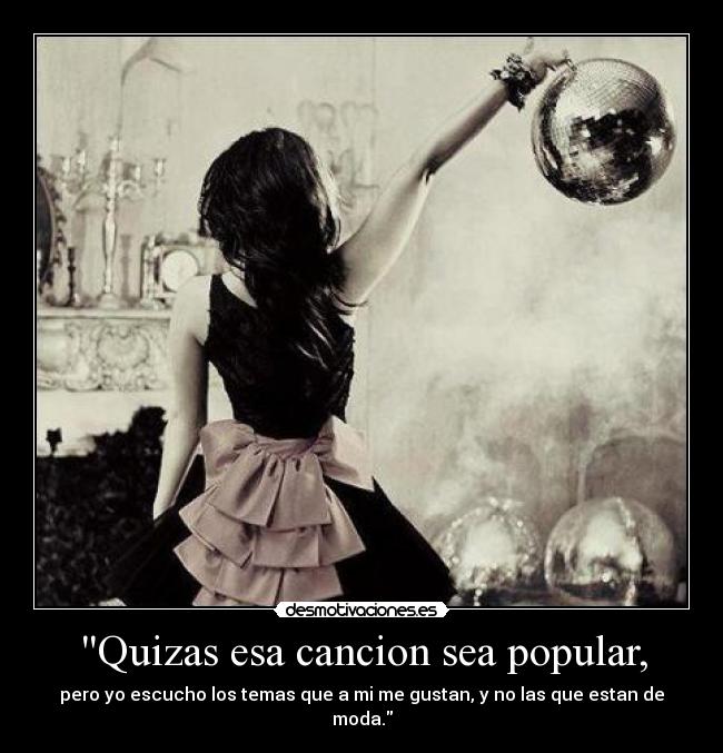 Quizas esa cancion sea popular, - pero yo escucho los temas que a mi me gustan, y no las que estan de moda.