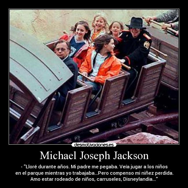 Michael Joseph Jackson - - Lloré durante años. Mi padre me pegaba. Veía jugar a los niños
en el parque mientras yo trabajaba...Pero compenso mi niñez perdida.
Amo estar rodeado de niños, carruseles, Disneylandia...