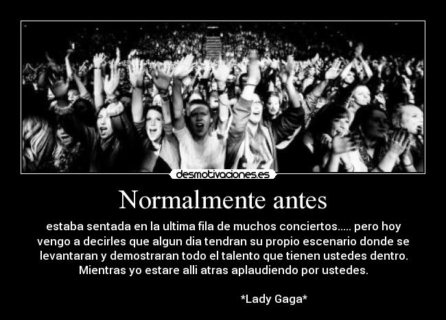 Normalmente antes - estaba sentada en la ultima fila de muchos conciertos..... pero hoy
vengo a decirles que algun dia tendran su propio escenario donde se
levantaran y demostraran todo el talento que tienen ustedes dentro.
Mientras yo estare alli atras aplaudiendo por ustedes.
*Lady Gaga*