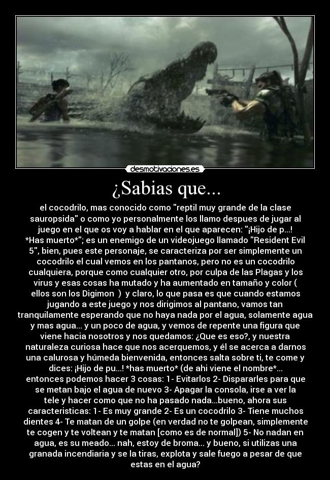 ¿Sabias que... - el cocodrilo, mas conocido como reptil muy grande de la clase
sauropsida o como yo personalmente los llamo despues de jugar al
juego en el que os voy a hablar en el que aparecen: ¡Hijo de p...!
*Has muerto*; es un enemigo de un videojuego llamado Resident Evil
5, bien, pues este personaje, se caracteriza por ser simplemente un
cocodrilo el cual vemos en los pantanos, pero no es un cocodrilo
cualquiera, porque como cualquier otro, por culpa de las Plagas y los
virus y esas cosas ha mutado y ha aumentado en tamaño y color (♫
ellos son los Digimon ♫)  y claro, lo que pasa es que cuando estamos
jugando a este juego y nos dirigimos al pantano, vamos tan
tranquilamente esperando que no haya nada por el agua, solamente agua
y mas agua... y un poco de agua, y vemos de repente una figura que
viene hacia nosotros y nos quedamos: ¿Que es eso?, y nuestra
naturaleza curiosa hace que nos acerquemos, y él se acerca a darnos
una calurosa y húmeda bienvenida, entonces salta sobre ti, te come y
dices: ¡Hijo de pu...! *has muerto* (de ahi viene el nombre*...
entonces podemos hacer 3 cosas: 1- Evitarlos 2- Dispararles para que
se metan bajo el agua de nuevo 3- Apagar la consola, irse a ver la
tele y hacer como que no ha pasado nada...bueno, ahora sus
caracteristicas: 1- Es muy grande 2- Es un cocodrilo 3- Tiene muchos
dientes 4- Te matan de un golpe (en verdad no te golpean, simplemente
te cogen y te voltean y te matan [como es de normal]) 5- No nadan en
agua, es su meado... nah, estoy de broma... y bueno, si utilizas una
granada incendiaria y se la tiras, explota y sale fuego a pesar de que
estas en el agua?