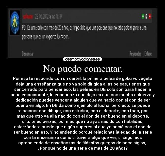 No puedo comentar. - Por eso te respondo con un cartel, la primera pelea de goku vs vegeta
deja una enseñanza que no va solo dirigida a las peleas, tienes que
ser cerrado para pensar eso, las peleas en DB solo son para hacer la
serie emocionante, la enseñanza que deja es que con mucho esfuerzo y
dedicación puedes vencer a alguien que ya nació con el don de ser
bueno en algo. En DB da como ejemplo al lucha, pero esto se puede
relacionar con dibujar, con estudiar, con el deporte, con todo, por
más que otro ya allá nacido con el don de ser bueno en el deporte,
si tú te esfuerzas, por mas que no ayas nacido con habilidad,
esforzándote puede que algún superes al que ya nació con el don de
ser bueno en eso. Y no entiendo porqué relacionas la edad de la serie
con la enseñanza como si tuviera algo que ver, si seguimos
aprendiendo de enseñanzas de filósofos griegos de hace siglos, 
¿Por qué no de una serie de más de 20 años?