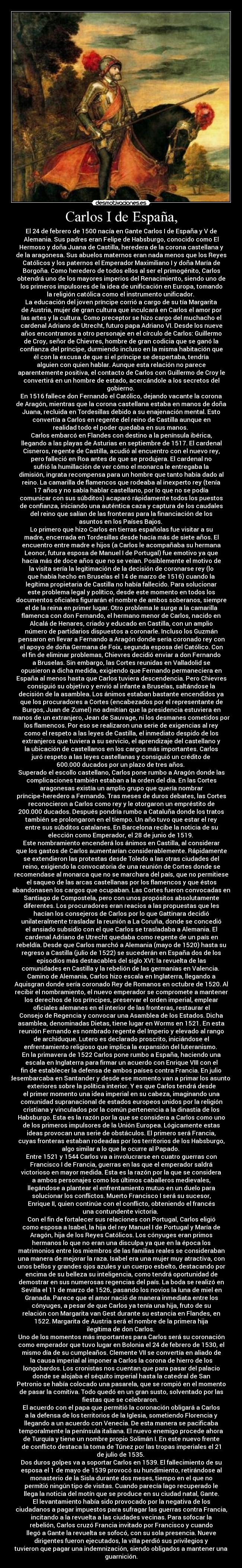 Carlos I de España, - El 24 de febrero de 1500 nacía en Gante Carlos I de España y V de
Alemania. Sus padres eran Felipe de Habsburgo, conocido como El
Hermoso y doña Juana de Castilla, heredera de la corona castellana y
de la aragonesa. Sus abuelos maternos eran nada menos que los Reyes
Católicos y los paternos el Emperador Maximiliano I y doña María de
Borgoña. Como heredero de todos ellos al ser el primogénito, Carlos
obtendrá uno de los mayores imperios del Renacimiento, siendo uno de
los primeros impulsores de la idea de unificación en Europa, tomando
la religión católica como el instrumento unificador. 
La educación del joven príncipe corrió a cargo de su tía Margarita
de Austria, mujer de gran cultura que inculcará en Carlos el amor por
las artes y la cultura. Como preceptor se hizo cargo del muchacho el
cardenal Adriano de Utrecht, futuro papa Adriano VI. Desde los nueve
años encontramos a otro personaje en el círculo de Carlos: Guillermo
de Croy, señor de Chievres, hombre de gran codicia que se ganó la
confianza del príncipe, durmiendo incluso en la misma habitación que
él con la excusa de que si el príncipe se despertaba, tendría
alguien con quien hablar. Aunque esta relación no parece
aparentemente positiva, el contacto de Carlos con Guillermo de Croy le
convertirá en un hombre de estado, acercándole a los secretos del
gobierno. 
En 1516 fallece don Fernando el Católico, dejando vacante la corona
de Aragón, mientras que la corona castellana estaba en manos de doña
Juana, recluida en Tordesillas debido a su enajenación mental. Esto
convertía a Carlos en regente del reino de Castilla aunque en
realidad todo el poder quedaba en sus manos. 
Carlos embarcó en Flandes con destino a la península ibérica,
llegando a las playas de Asturias en septiembre de 1517. El cardenal
Cisneros, regente de Castilla, acudió al encuentro con el nuevo rey,
pero falleció en Roa antes de que se produjera. El cardenal no
sufrió la humillación de ver cómo el monarca le entregaba la
dimisión, ingrata recompensa para un hombre que tanto había dado al
reino. La camarilla de flamencos que rodeaba al inexperto rey (tenía
17 años y no sabía hablar castellano, por lo que no se podía
comunicar con sus súbditos) acaparó rápidamente todos los puestos
de confianza, iniciando una auténtica caza y captura de los caudales
del reino que salían de las fronteras para la financiación de los
asuntos en los Países Bajos. 
Lo primero que hizo Carlos en tierras españolas fue visitar a su
madre, encerrada en Tordesillas desde hacía más de siete años. El
encuentro entre madre e hijos (a Carlos le acompañaba su hermana
Leonor, futura esposa de Manuel I de Portugal) fue emotivo ya que
hacía más de doce años que no se veían. Posiblemente el motivo de
la visita sería la legitimación de la decisión de coronarse rey (lo
que había hecho en Bruselas el 14 de marzo de 1516) cuando la
legítima propietaria de Castilla no había fallecido. Para solucionar
este problema legal y político, desde este momento en todos los
documentos oficiales figurarán el nombre de ambos soberanos, siempre
el de la reina en primer lugar. Otro problema le surge a la camarilla
flamenca con don Fernando, el hermano menor de Carlos, nacido en
Alcalá de Henares, criado y educado en Castilla, con un amplio
número de partidarios dispuestos a coronarle. Incluso los Guzmán
pensaron en llevar a Fernando a Aragón donde sería coronado rey con
el apoyo de doña Germana de Foix, segunda esposa del Católico. Con
el fin de eliminar problemas, Chievres decidió enviar a don Fernando
a Bruselas. Sin embargo, las Cortes reunidas en Valladolid se
opusieron a dicha medida, exigiendo que Fernando permaneciera en
España al menos hasta que Carlos tuviera descendencia. Pero Chievres
consiguió su objetivo y envió al infante a Bruselas, saltándose la
decisión de la asamblea. Los ánimos estaban bastante encendidos ya
que los procuradores a Cortes (encabezados por el representante de
Burgos, Juan de Zumel) no admitían que la presidencia estuviera en
manos de un extranjero, Jean de Sauvage, ni los desmanes cometidos por
los flamencos. Por eso se realizaron una serie de exigencias al rey
como el respeto a las leyes de Castilla, el inmediato despido de los
extranjeros que tuviera a su servicio, el aprendizaje del castellano y
la ubicación de castellanos en los cargos más importantes. Carlos
juró respeto a las leyes castellanas y consiguió un crédito de
600.000 ducados por un plazo de tres años. 
Superado el escollo castellano, Carlos pone rumbo a Aragón donde las
complicaciones también estaban a la orden del día. En las Cortes
aragonesas existía un amplio grupo que quería nombrar
príncipe-heredero a Fernando. Tras meses de duros debates, las Cortes
reconocieron a Carlos como rey y le otorgaron un empréstito de
200.000 ducados. Después pondría rumbo a Cataluña donde los tratos
también se prolongaron en el tiempo. Un año tuvo que estar el rey
entre sus súbditos catalanes. En Barcelona recibe la noticia de su
elección como Emperador, el 28 de junio de 1519. 
Este nombramiento encenderá los ánimos en Castilla, al considerar
que los gastos de Carlos aumentarían considerablemente. Rápidamente
se extendieron las protestas desde Toledo a las otras ciudades del
reino, exigiendo la convocatoria de una reunión de Cortes donde se
recomendase al monarca que no se marchara del país, que no permitiese
el saqueo de las arcas castellanas por los flamencos y que éstos
abandonasen los cargos que ocupaban. Las Cortes fueron convocadas en
Santiago de Compostela, pero con unos propósitos absolutamente
diferentes. Los procuradores eran reacios a las propuestas que les
hacían los consejeros de Carlos por lo que Gattinara decidió
unilateralmente trasladar la reunión a La Coruña, donde se concedió
el ansiado subsidio con el que Carlos se trasladaba a Alemania. El
cardenal Adriano de Utrecht quedaba como regente de un país en
rebeldía. Desde que Carlos marchó a Alemania (mayo de 1520) hasta su
regreso a Castilla (julio de 1522) se sucederán en España dos de los
episodios más destacables del siglo XVI: la revuelta de las
comunidades en Castilla y la rebelión de las germanías en Valencia. 
Camino de Alemania, Carlos hizo escala en Inglaterra, llegando a
Aquisgran donde sería coronado Rey de Romanos en octubre de 1520. Al
recibir el nombramiento, el nuevo emperador se compromete a mantener
los derechos de los príncipes, preservar el orden imperial, emplear
oficiales alemanes en el interior de las fronteras, restaurar el
Consejo de Regencia y convocar una Asamblea de los Estados. Dicha
asamblea, denominadas Dietas, tiene lugar en Worms en 1521. En esta
reunión Fernando es nombrado regente del Imperio y elevado al rango
de archiduque. Lutero es declarado proscrito, iniciándose el
enfrentamiento religioso que implica la expansión del luteranismo. 
En la primavera de 1522 Carlos pone rumbo a España, haciendo una
escala en Inglaterra para firmar un acuerdo con Enrique VIII con el
fin de establecer la defensa de ambos países contra Francia. En julio
desembarcaba en Santander y desde ese momento van a primar los asuntos
exteriores sobre la política interior. Y es que Carlos tendrá desde
el primer momento una idea imperial en su cabeza, imaginando una
comunidad supranacional de estados europeos unidos por la religión
cristiana y vinculados por la común pertenencia a la dinastía de los
Habsburgo. Esta es la razón por la que se considera a Carlos como uno
de los primeros impulsores de la Unión Europea. Lógicamente estas
ideas provocan una serie de obstáculos. El primero será Francia,
cuyas fronteras estaban rodeadas por los territorios de los Habsburgo,
algo similar a lo que le ocurre al Papado. 
Entre 1521 y 1544 Carlos va a involucrarse en cuatro guerras con
Francisco I de Francia, guerras en las que el emperador saldrá
victorioso en mayor medida. Esta es la razón por la que se considera
a ambos personajes como los últimos caballeros medievales,
llegándose a plantear el enfrentamiento mutuo en un duelo para
solucionar los conflictos. Muerto Francisco I será su sucesor,
Enrique II, quien continúe con el conflicto, obteniendo el francés
una contundente victoria. 
Con el fin de fortalecer sus relaciones con Portugal, Carlos eligió
como esposa a Isabel, la hija del rey Manuel I de Portugal y María de
Aragón, hija de los Reyes Católicos. Los cónyuges eran primos
hermanos lo que no eran una disculpa ya que en la época los
matrimonios entre los miembros de las familias reales se consideraban
una manera de mejorar la raza. Isabel era una mujer muy atractiva, con
unos bellos y grandes ojos azules y un cuerpo esbelto, destacando por
encima de su belleza su inteligencia, como tendrá oportunidad de
demostrar en sus numerosas regencias del país. La boda se realizó en
Sevilla el 11 de marzo de 1526, pasando los novios la luna de miel en
Granada. Parece que el amor nació de manera inmediata entre los
cónyuges, a pesar de que Carlos ya tenía una hija, fruto de su
relación con Margarita van Gest durante su estancia en Flandes, en
1522. Margarita de Austria será el nombre de la primera hija
ilegítima de don Carlos. 
Uno de los momentos más importantes para Carlos será su coronación
como emperador que tuvo lugar en Bolonia el 24 de febrero de 1530, el
mismo día de su cumpleaños. Clemente VII se convertía en aliado de
la causa imperial al imponer a Carlos la corona de hierro de los
longobardos. Los cronistas nos cuentan que para pasar del palacio
donde se alojaba el séquito imperial hasta la catedral de San
Petronio se había colocado una pasarela, que se rompió en el momento
de pasar la comitiva. Todo quedó en un gran susto, solventado por las
fiestas que se celebraron. 
El acuerdo con el papa que permitió la coronación obligará a Carlos
a la defensa de los territorios de la Iglesia, sometiendo Florencia y
llegando a un acuerdo con Venecia. De esta manera se pacificaba
temporalmente la península italiana. El nuevo enemigo procede ahora
de Turquía y tiene un nombre propio Solimán I. En este nuevo frente
de conflicto destaca la toma de Túnez por las tropas imperiales el 21
de julio de 1535. 
Dos duros golpes va a soportar Carlos en 1539. El fallecimiento de su
esposa el 1 de mayo de 1539 provocó su hundimiento, retirándose al
monasterio de la Sisla durante dos meses, tiempo en el que no
permitió ningún tipo de visitas. Cuando parecía lago recuperado le
llega la noticia del motín que se produce en su ciudad natal, Gante.
El levantamiento había sido provocado por la negativa de los
ciudadanos a pagar impuestos para sufragar las guerras contra Francia,
incitando a la revuelta a las ciudades vecinas. Para sofocar la
rebelión, Carlos cruzó Francia invitado por Francisco y cuando
llegó a Gante la revuelta se sofocó, con su sola presencia. Nueve
dirigentes fueron ejecutados, la villa perdió sus privilegios y
tuvieron que pagar una indemnización, siendo obligados a mantener una
guarnición.